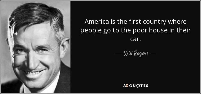 America is the first country where people go to the poor house in their car. - Will Rogers