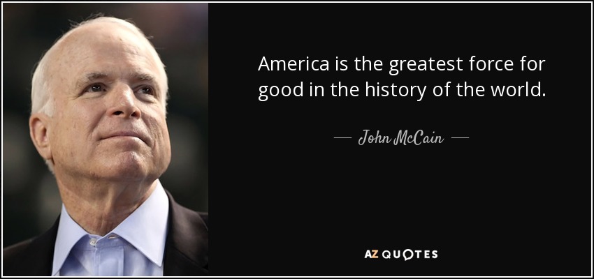 America is the greatest force for good in the history of the world. - John McCain