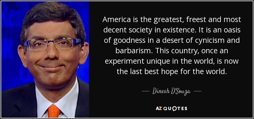 America is the greatest, freest and most decent society in existence. It is an oasis of goodness in a desert of cynicism and barbarism. This country, once an experiment unique in the world, is now the last best hope for the world. - Dinesh D'Souza