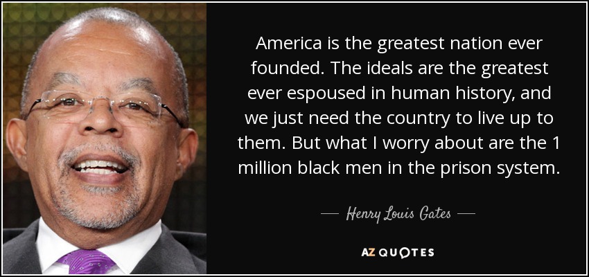 America is the greatest nation ever founded. The ideals are the greatest ever espoused in human history, and we just need the country to live up to them. But what I worry about are the 1 million black men in the prison system. - Henry Louis Gates