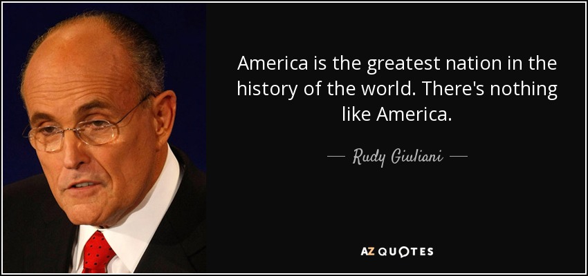 America is the greatest nation in the history of the world. There's nothing like America. - Rudy Giuliani
