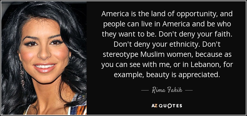 America is the land of opportunity, and people can live in America and be who they want to be. Don't deny your faith. Don't deny your ethnicity. Don't stereotype Muslim women, because as you can see with me, or in Lebanon, for example, beauty is appreciated. - Rima Fakih