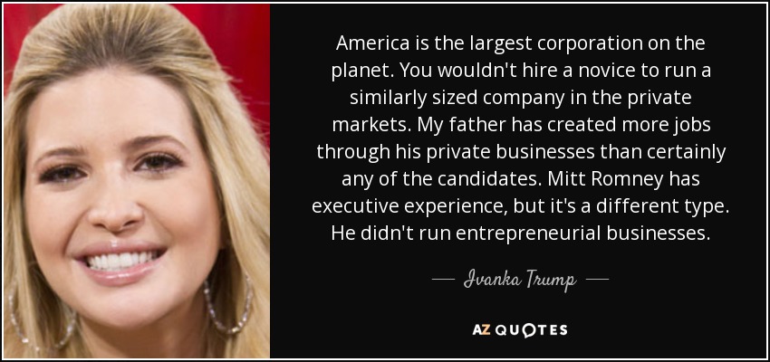 America is the largest corporation on the planet. You wouldn't hire a novice to run a similarly sized company in the private markets. My father has created more jobs through his private businesses than certainly any of the candidates. Mitt Romney has executive experience, but it's a different type. He didn't run entrepreneurial businesses. - Ivanka Trump