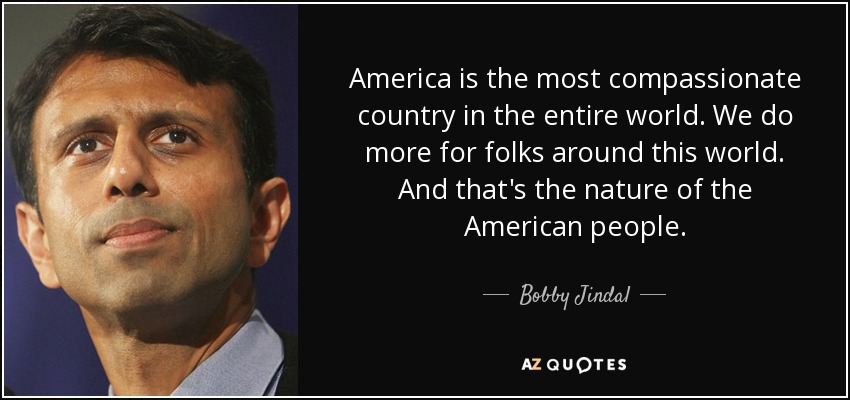 America is the most compassionate country in the entire world. We do more for folks around this world. And that's the nature of the American people. - Bobby Jindal