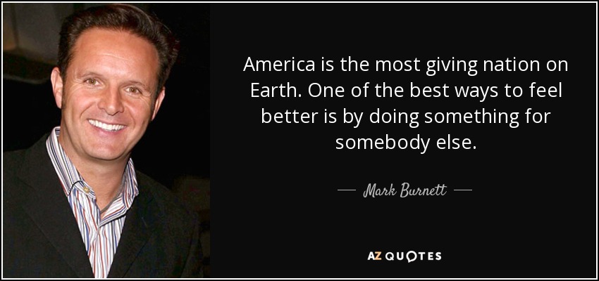 America is the most giving nation on Earth. One of the best ways to feel better is by doing something for somebody else. - Mark Burnett