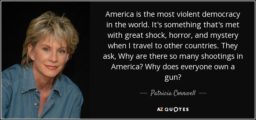 America is the most violent democracy in the world. It's something that's met with great shock, horror, and mystery when I travel to other countries. They ask, Why are there so many shootings in America? Why does everyone own a gun? - Patricia Cornwell