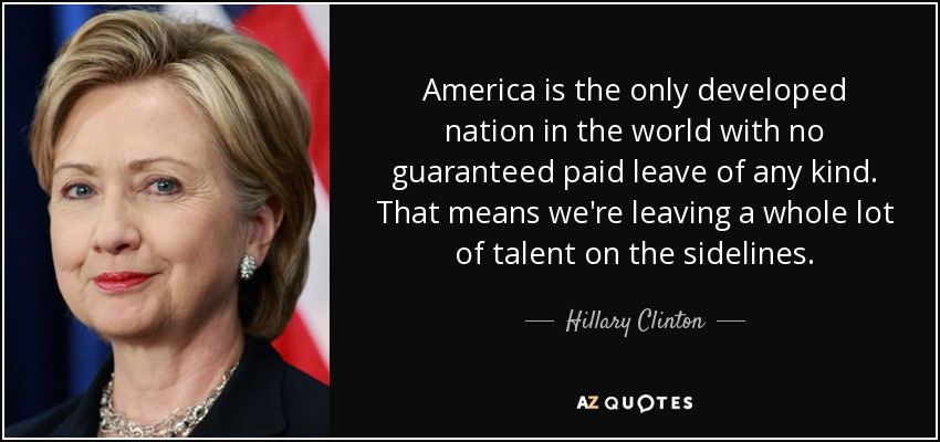 America is the only developed nation in the world with no guaranteed paid leave of any kind. That means we're leaving a whole lot of talent on the sidelines. - Hillary Clinton