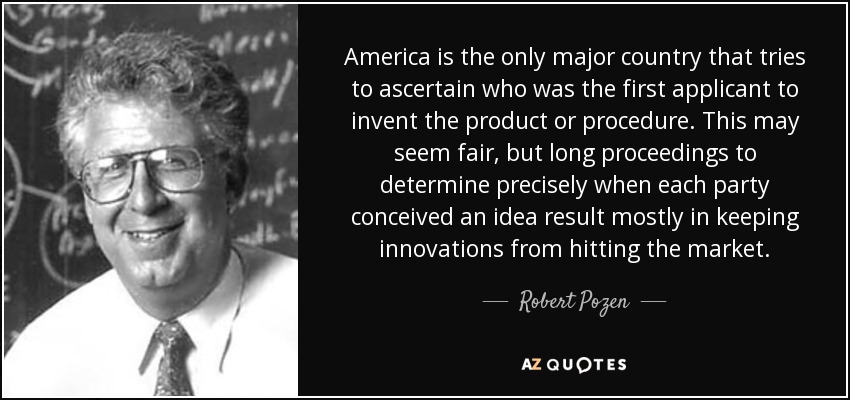 America is the only major country that tries to ascertain who was the first applicant to invent the product or procedure. This may seem fair, but long proceedings to determine precisely when each party conceived an idea result mostly in keeping innovations from hitting the market. - Robert Pozen