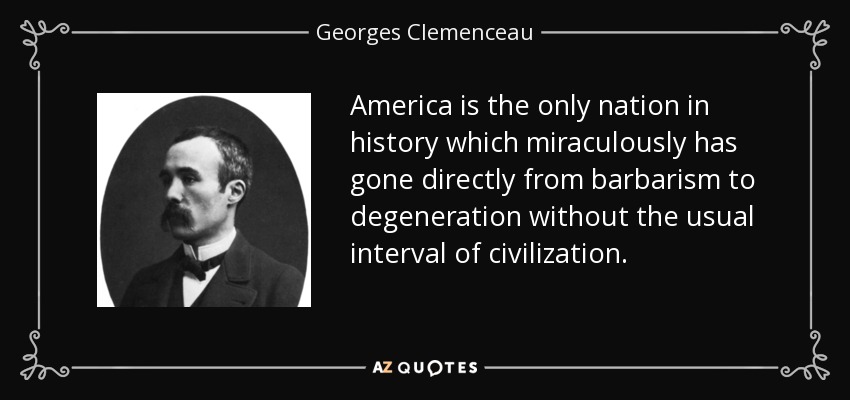 America is the only nation in history which miraculously has gone directly from barbarism to degeneration without the usual interval of civilization. - Georges Clemenceau