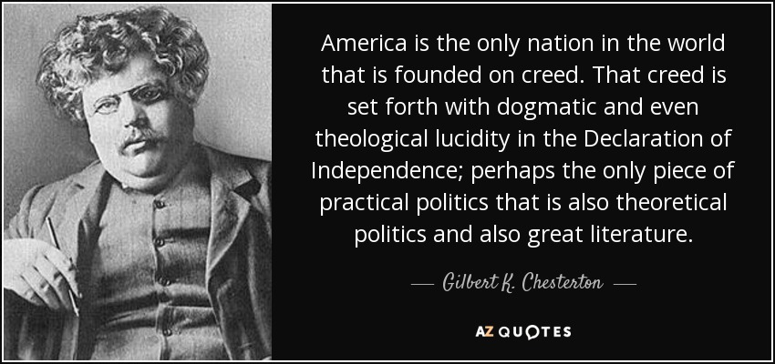 America is the only nation in the world that is founded on creed. That creed is set forth with dogmatic and even theological lucidity in the Declaration of Independence; perhaps the only piece of practical politics that is also theoretical politics and also great literature. - Gilbert K. Chesterton