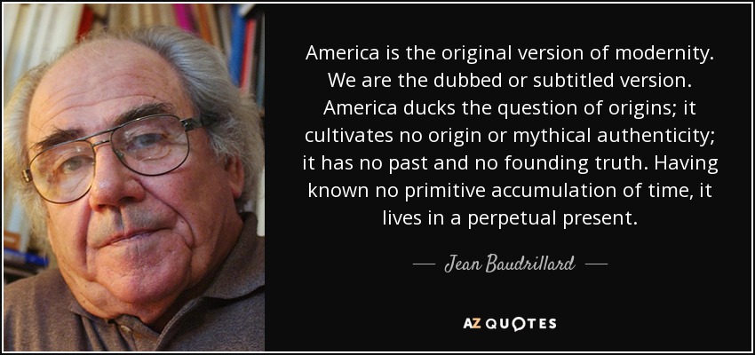 America is the original version of modernity. We are the dubbed or subtitled version. America ducks the question of origins; it cultivates no origin or mythical authenticity; it has no past and no founding truth. Having known no primitive accumulation of time, it lives in a perpetual present. - Jean Baudrillard