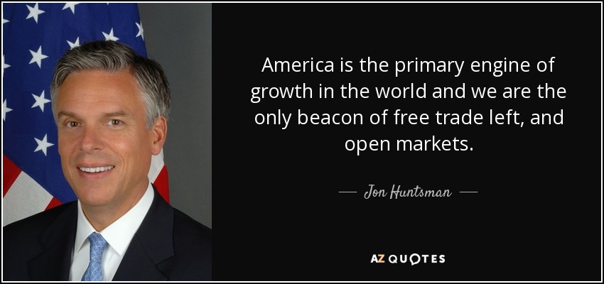 America is the primary engine of growth in the world and we are the only beacon of free trade left, and open markets. - Jon Huntsman, Jr.