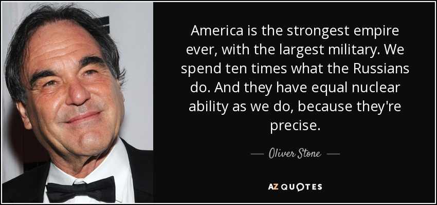 America is the strongest empire ever, with the largest military. We spend ten times what the Russians do. And they have equal nuclear ability as we do, because they're precise. - Oliver Stone