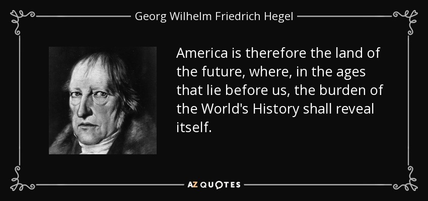 America is therefore the land of the future, where, in the ages that lie before us, the burden of the World's History shall reveal itself. - Georg Wilhelm Friedrich Hegel