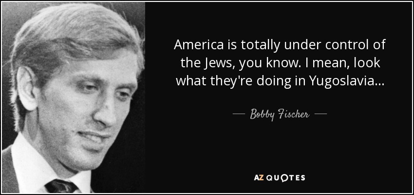 America is totally under control of the Jews, you know. I mean, look what they're doing in Yugoslavia... - Bobby Fischer