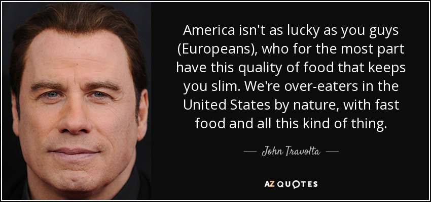 America isn't as lucky as you guys (Europeans), who for the most part have this quality of food that keeps you slim. We're over-eaters in the United States by nature, with fast food and all this kind of thing. - John Travolta