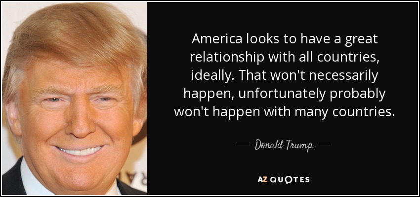 America looks to have a great relationship with all countries, ideally. That won't necessarily happen, unfortunately probably won't happen with many countries. - Donald Trump