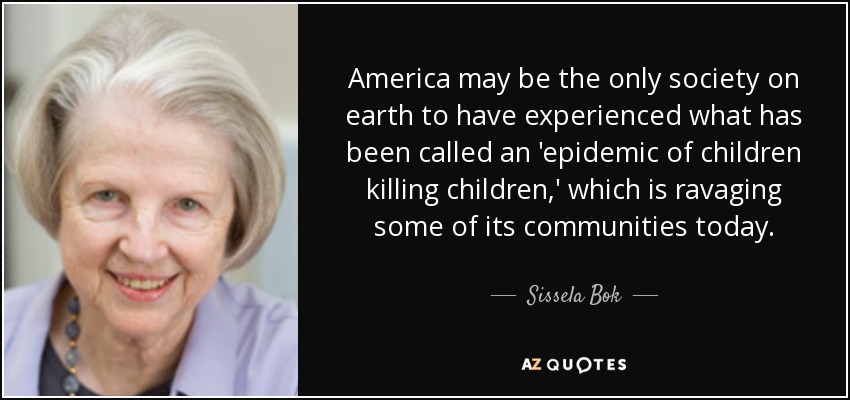 America may be the only society on earth to have experienced what has been called an 'epidemic of children killing children,' which is ravaging some of its communities today. - Sissela Bok