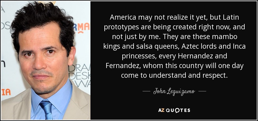 America may not realize it yet, but Latin prototypes are being created right now, and not just by me. They are these mambo kings and salsa queens, Aztec lords and Inca princesses, every Hernandez and Fernandez, whom this country will one day come to understand and respect. - John Leguizamo