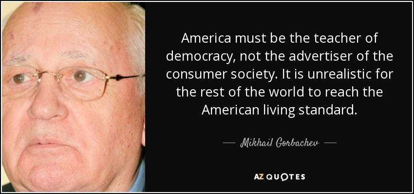 America must be the teacher of democracy, not the advertiser of the consumer society. It is unrealistic for the rest of the world to reach the American living standard. - Mikhail Gorbachev