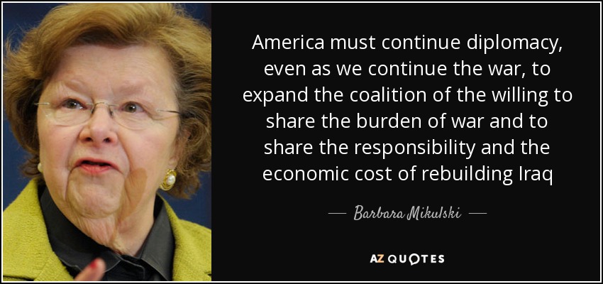 America must continue diplomacy, even as we continue the war, to expand the coalition of the willing to share the burden of war and to share the responsibility and the economic cost of rebuilding Iraq - Barbara Mikulski