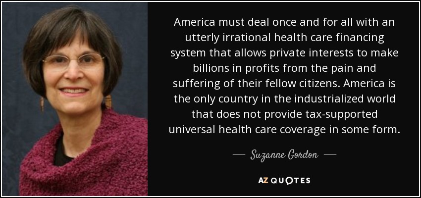 America must deal once and for all with an utterly irrational health care financing system that allows private interests to make billions in profits from the pain and suffering of their fellow citizens. America is the only country in the industrialized world that does not provide tax-supported universal health care coverage in some form. - Suzanne Gordon