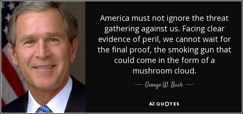 America must not ignore the threat gathering against us. Facing clear evidence of peril, we cannot wait for the final proof, the smoking gun that could come in the form of a mushroom cloud. - George W. Bush
