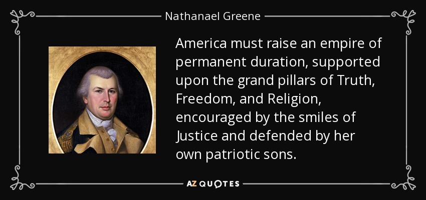 America must raise an empire of permanent duration, supported upon the grand pillars of Truth, Freedom, and Religion, encouraged by the smiles of Justice and defended by her own patriotic sons. - Nathanael Greene