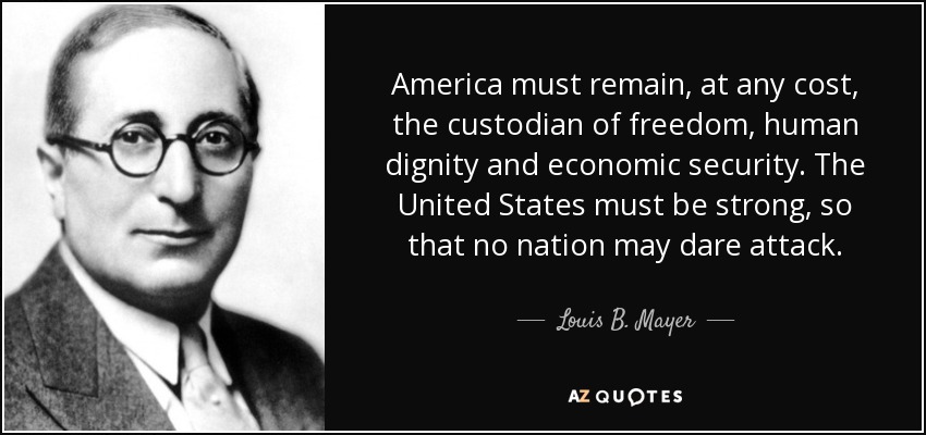 America must remain, at any cost, the custodian of freedom, human dignity and economic security. The United States must be strong, so that no nation may dare attack. - Louis B. Mayer