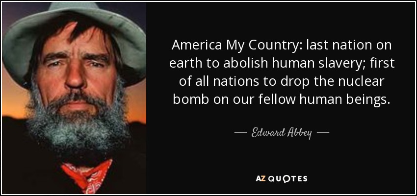 America My Country: last nation on earth to abolish human slavery; first of all nations to drop the nuclear bomb on our fellow human beings. - Edward Abbey