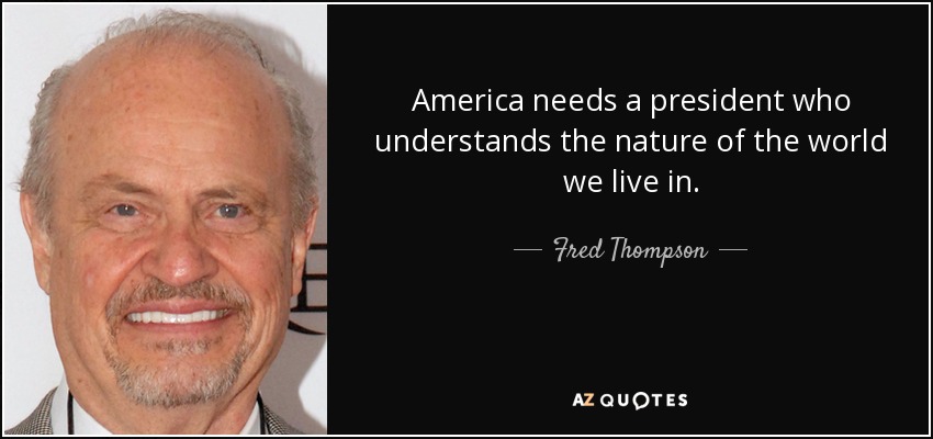 America needs a president who understands the nature of the world we live in. - Fred Thompson