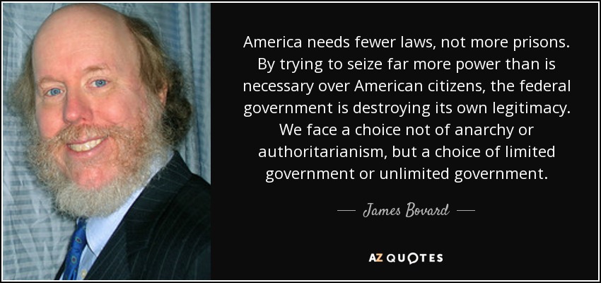 America needs fewer laws, not more prisons. By trying to seize far more power than is necessary over American citizens, the federal government is destroying its own legitimacy. We face a choice not of anarchy or authoritarianism, but a choice of limited government or unlimited government . - James Bovard