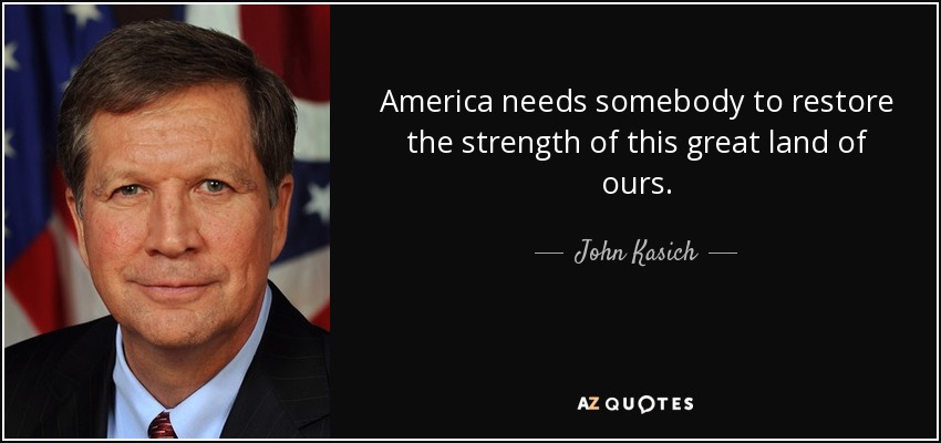America needs somebody to restore the strength of this great land of ours. - John Kasich