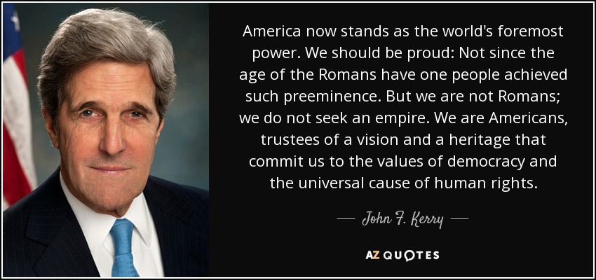 America now stands as the world's foremost power. We should be proud: Not since the age of the Romans have one people achieved such preeminence. But we are not Romans; we do not seek an empire. We are Americans, trustees of a vision and a heritage that commit us to the values of democracy and the universal cause of human rights. - John F. Kerry