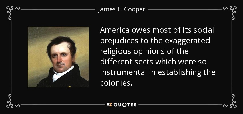 America owes most of its social prejudices to the exaggerated religious opinions of the different sects which were so instrumental in establishing the colonies. - James F. Cooper