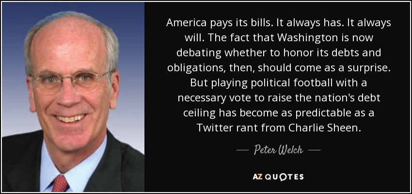 America pays its bills. It always has. It always will. The fact that Washington is now debating whether to honor its debts and obligations, then, should come as a surprise. But playing political football with a necessary vote to raise the nation's debt ceiling has become as predictable as a Twitter rant from Charlie Sheen. - Peter Welch