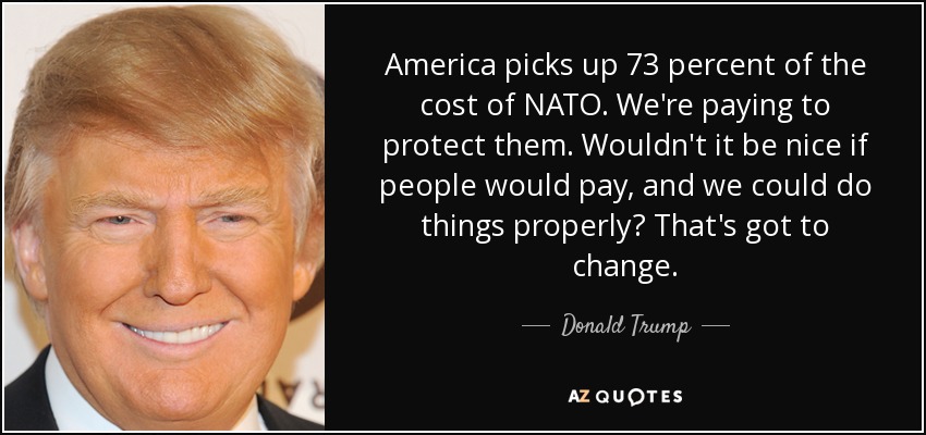 America picks up 73 percent of the cost of NATO. We're paying to protect them. Wouldn't it be nice if people would pay, and we could do things properly? That's got to change. - Donald Trump