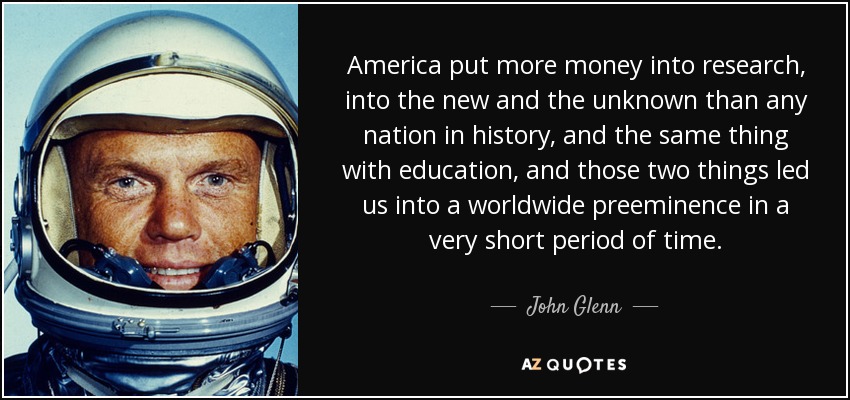 America put more money into research, into the new and the unknown than any nation in history, and the same thing with education, and those two things led us into a worldwide preeminence in a very short period of time. - John Glenn