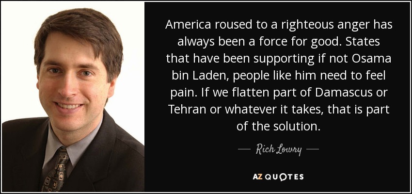 America roused to a righteous anger has always been a force for good. States that have been supporting if not Osama bin Laden, people like him need to feel pain. If we flatten part of Damascus or Tehran or whatever it takes, that is part of the solution. - Rich Lowry