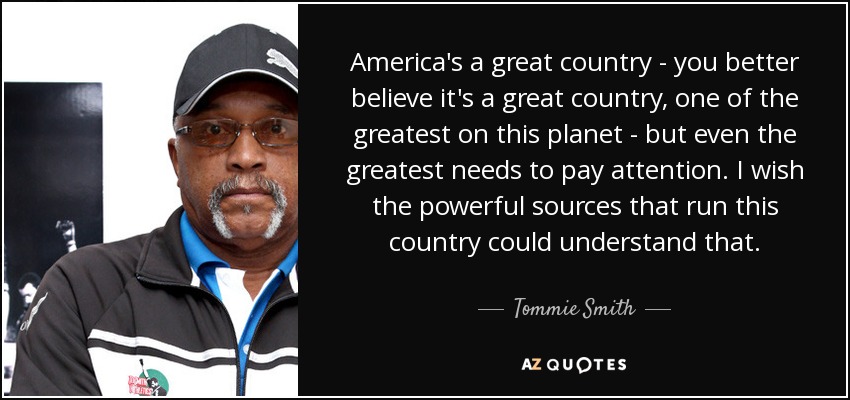 America's a great country - you better believe it's a great country, one of the greatest on this planet - but even the greatest needs to pay attention. I wish the powerful sources that run this country could understand that. - Tommie Smith