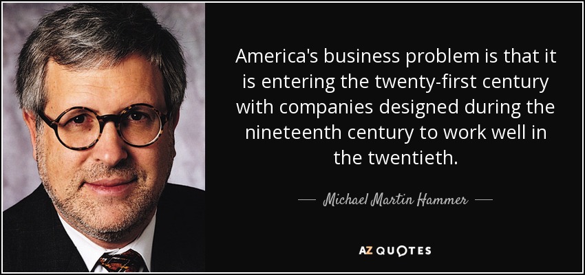 America's business problem is that it is entering the twenty-first century with companies designed during the nineteenth century to work well in the twentieth. - Michael Martin Hammer