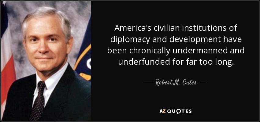 America's civilian institutions of diplomacy and development have been chronically undermanned and underfunded for far too long. - Robert M. Gates