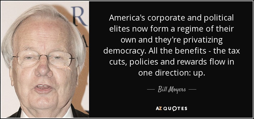 America's corporate and political elites now form a regime of their own and they're privatizing democracy. All the benefits - the tax cuts, policies and rewards flow in one direction: up. - Bill Moyers