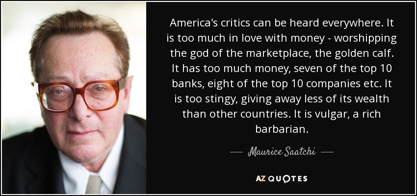 America's critics can be heard everywhere. It is too much in love with money - worshipping the god of the marketplace, the golden calf. It has too much money, seven of the top 10 banks, eight of the top 10 companies etc. It is too stingy, giving away less of its wealth than other countries. It is vulgar, a rich barbarian. - Maurice Saatchi