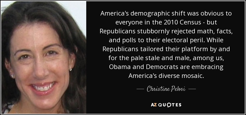 America's demographic shift was obvious to everyone in the 2010 Census - but Republicans stubbornly rejected math, facts, and polls to their electoral peril. While Republicans tailored their platform by and for the pale stale and male, among us, Obama and Democrats are embracing America's diverse mosaic. - Christine Pelosi