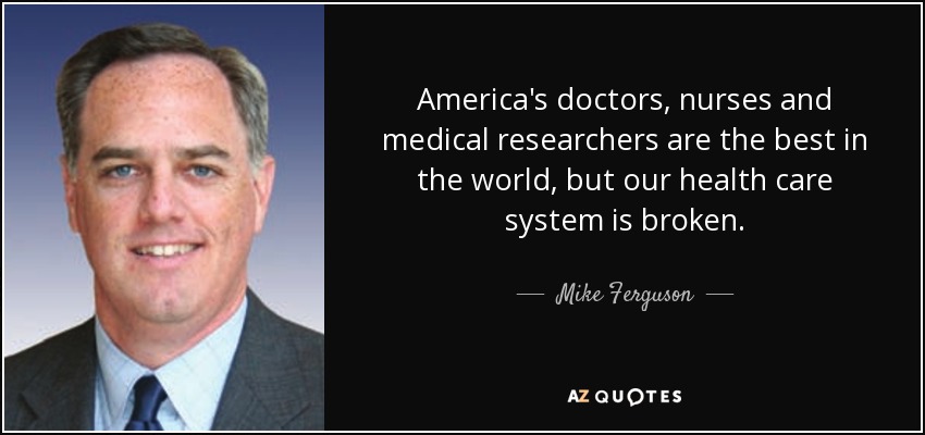 America's doctors, nurses and medical researchers are the best in the world, but our health care system is broken. - Mike Ferguson