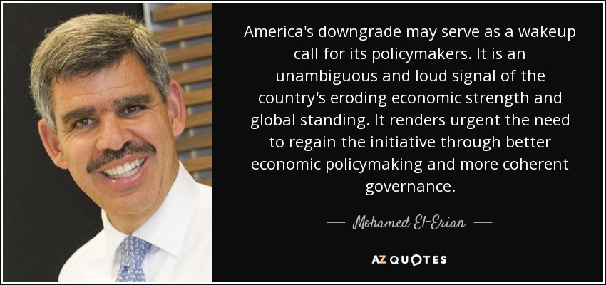 America's downgrade may serve as a wakeup call for its policymakers. It is an unambiguous and loud signal of the country's eroding economic strength and global standing. It renders urgent the need to regain the initiative through better economic policymaking and more coherent governance. - Mohamed El-Erian