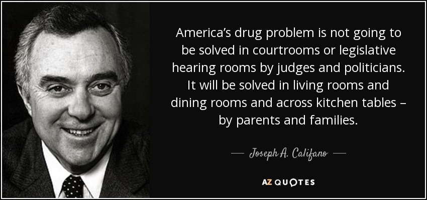 America’s drug problem is not going to be solved in courtrooms or legislative hearing rooms by judges and politicians. It will be solved in living rooms and dining rooms and across kitchen tables – by parents and families. - Joseph A. Califano, Jr.