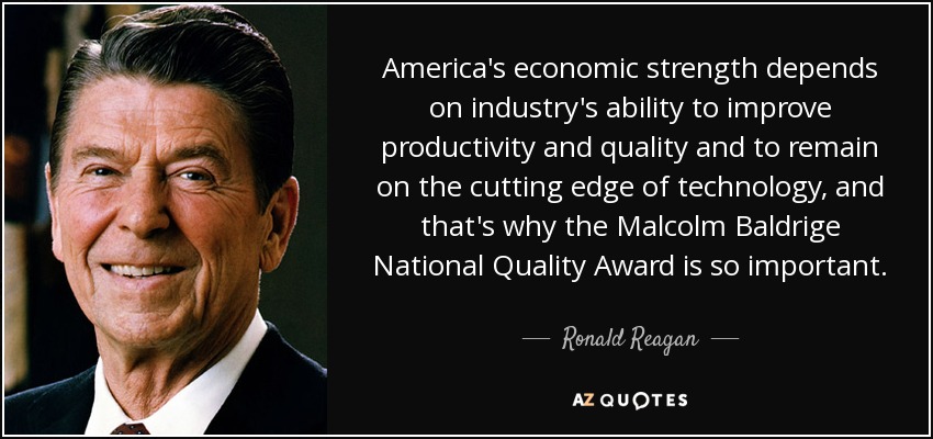 America's economic strength depends on industry's ability to improve productivity and quality and to remain on the cutting edge of technology, and that's why the Malcolm Baldrige National Quality Award is so important. - Ronald Reagan