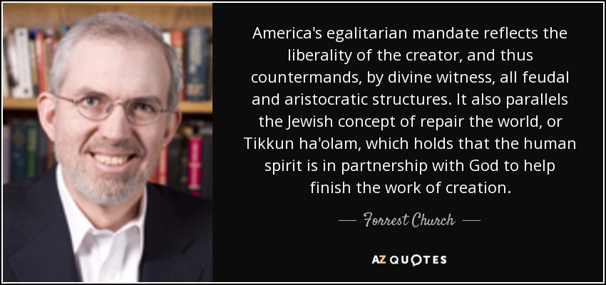 America's egalitarian mandate reflects the liberality of the creator, and thus countermands, by divine witness, all feudal and aristocratic structures. It also parallels the Jewish concept of repair the world, or Tikkun ha'olam, which holds that the human spirit is in partnership with God to help finish the work of creation. - Forrest Church